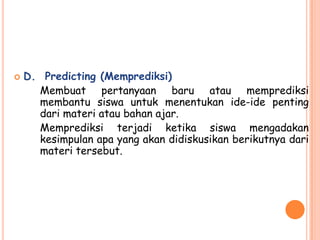    D. Predicting (Memprediksi)
      Membuat pertanyaan baru atau memprediksi
      membantu siswa untuk menentukan ide-ide penting
      dari materi atau bahan ajar.
      Memprediksi terjadi ketika siswa mengadakan
      kesimpulan apa yang akan didiskusikan berikutnya dari
      materi tersebut.
 