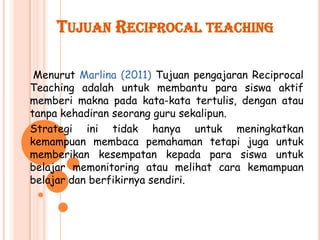 TUJUAN RECIPROCAL TEACHING

 Menurut Marlina (2011) Tujuan pengajaran Reciprocal
Teaching adalah untuk membantu para siswa aktif
memberi makna pada kata-kata tertulis, dengan atau
tanpa kehadiran seorang guru sekalipun.
Strategi ini tidak hanya untuk meningkatkan
kemampuan membaca pemahaman tetapi juga untuk
memberikan kesempatan kepada para siswa untuk
belajar memonitoring atau melihat cara kemampuan
belajar dan berfikirnya sendiri.
 