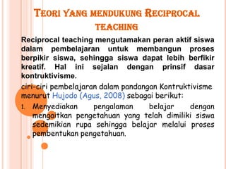 TEORI YANG MENDUKUNG RECIPROCAL
                    TEACHING
Reciprocal teaching mengutamakan peran aktif siswa
dalam pembelajaran untuk membangun proses
berpikir siswa, sehingga siswa dapat lebih berfikir
kreatif. Hal ini sejalan dengan prinsif dasar
kontruktivisme.
ciri-ciri pembelajaran dalam pandangan Kontruktivisme
menurut Hujodo (Agus, 2008) sebagai berikut:
1. Menyediakan       pengalaman     belajar    dengan
    mengaitkan pengetahuan yang telah dimiliki siswa
    sedemikian rupa sehingga belajar melalui proses
    pembentukan pengetahuan.
 