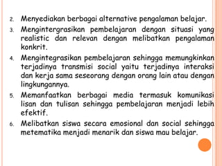 2.   Menyediakan berbagai alternative pengalaman belajar.
3.   Mengintergrasikan pembelajaran dengan situasi yang
     realistic dan relevan dengan melibatkan pengalaman
     konkrit.
4.   Mengintegrasikan pembelajaran sehingga memungkinkan
     terjadinya transmisi social yaitu terjadinya interaksi
     dan kerja sama seseorang dengan orang lain atau dengan
     lingkungannya.
5.   Memanfaatkan berbagai media termasuk komunikasi
     lisan dan tulisan sehingga pembelajaran menjadi lebih
     efektif.
6.   Melibatkan siswa secara emosional dan social sehingga
     metematika menjadi menarik dan siswa mau belajar.
 