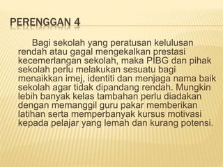 PERENGGAN 4
Bagi sekolah yang peratusan kelulusan
rendah atau gagal mengekalkan prestasi
kecemerlangan sekolah, maka PIBG dan pihak
sekolah perlu melakukan sesuatu bagi
menaikkan imej, identiti dan menjaga nama baik
sekolah agar tidak dipandang rendah. Mungkin
lebih banyak kelas tambahan perlu diadakan
dengan memanggil guru pakar memberikan
latihan serta memperbanyak kursus motivasi
kepada pelajar yang lemah dan kurang potensi.
 