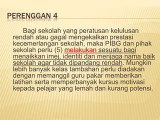 PERENGGAN 4
Bagi sekolah yang peratusan kelulusan
rendah atau gagal mengekalkan prestasi
kecemerlangan sekolah, maka PIBG dan pihak
sekolah perlu (5) melakukan sesuatu bagi
menaikkan imej, identiti dan menjaga nama baik
sekolah agar tidak dipandang rendah. Mungkin
lebih banyak kelas tambahan perlu diadakan
dengan memanggil guru pakar memberikan
latihan serta memperbanyak kursus motivasi
kepada pelajar yang lemah dan kurang potensi.
 