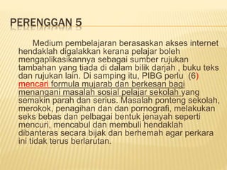 PERENGGAN 5
Medium pembelajaran berasaskan akses internet
hendaklah digalakkan kerana pelajar boleh
mengaplikasikannya sebagai sumber rujukan
tambahan yang tiada di dalam bilik darjah , buku teks
dan rujukan lain. Di samping itu, PIBG perlu (6)
mencari formula mujarab dan berkesan bagi
menangani masalah sosial pelajar sekolah yang
semakin parah dan serius. Masalah ponteng sekolah,
merokok, penagihan dan dan pornografi, melakukan
seks bebas dan pelbagai bentuk jenayah seperti
mencuri, mencabul dan membuli hendaklah
dibanteras secara bijak dan berhemah agar perkara
ini tidak terus berlarutan.
 