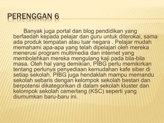 PERENGGAN 6
Banyak juga portal dan blog pendidikan yang
berfaedah kepada pelajar dan guru untuk diterokai, sama
ada produk tempatan atau luar negara . Pelajar mudah
memahami apa-apa yang telah dipelajari oleh mereka
menerusi program multimedia dan internet yang
membolehkan mereka mengulang kaji pada bila-bila
masa. Oleh hal yang demikian, PIBG perlu memikirkan
tentang perlunya penyediaan kemudahan kafe siber di
setiap sekolah. PIBG juga hendaklah mampu memandu
sekolah sebaris dengan kelompok sekolah bestari dan
berpotensi dikategorikan di dalam sekolah kluster dan
kelompok sekolah cemerlang (KSC) seperti yang
diumumkan baru-baru ini.
 
