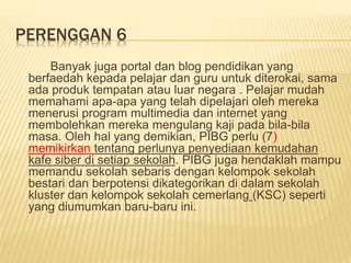 PERENGGAN 6
Banyak juga portal dan blog pendidikan yang
berfaedah kepada pelajar dan guru untuk diterokai, sama
ada produk tempatan atau luar negara . Pelajar mudah
memahami apa-apa yang telah dipelajari oleh mereka
menerusi program multimedia dan internet yang
membolehkan mereka mengulang kaji pada bila-bila
masa. Oleh hal yang demikian, PIBG perlu (7)
memikirkan tentang perlunya penyediaan kemudahan
kafe siber di setiap sekolah. PIBG juga hendaklah mampu
memandu sekolah sebaris dengan kelompok sekolah
bestari dan berpotensi dikategorikan di dalam sekolah
kluster dan kelompok sekolah cemerlang (KSC) seperti
yang diumumkan baru-baru ini.
 