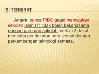 ISI TERSIRAT
Antara punca PIBG gagal memajukan
sekolah ialah (1) tidak boleh bekerjasama
dengan guru dan sekolah, serta (2) takut
mencuba pendekatan baru sesuai dengan
perkembangan teknologi semasa.
 