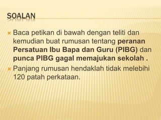SOALAN
 Baca petikan di bawah dengan teliti dan
kemudian buat rumusan tentang peranan
Persatuan Ibu Bapa dan Guru (PIBG) dan
punca PIBG gagal memajukan sekolah .
 Panjang rumusan hendaklah tidak melebihi
120 patah perkataan.
 