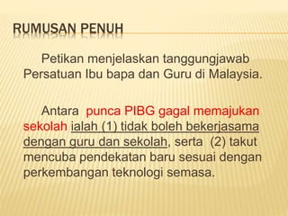 RUMUSAN PENUH
Petikan menjelaskan tanggungjawab
Persatuan Ibu bapa dan Guru di Malaysia.
Antara punca PIBG gagal memajukan
sekolah ialah (1) tidak boleh bekerjasama
dengan guru dan sekolah, serta (2) takut
mencuba pendekatan baru sesuai dengan
perkembangan teknologi semasa.
 