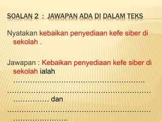 SOALAN 2 : JAWAPAN ADA DI DALAM TEKS
Nyatakan kebaikan penyediaan kefe siber di
sekolah .
Jawapan : Kebaikan penyediaan kefe siber di
sekolah ialah
……………………………………………….
……………………………………………………
…………… dan
……………………………………………………
…………………..
 