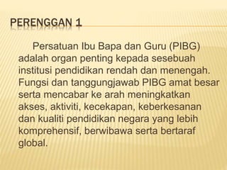 PERENGGAN 1
Persatuan Ibu Bapa dan Guru (PIBG)
adalah organ penting kepada sesebuah
institusi pendidikan rendah dan menengah.
Fungsi dan tanggungjawab PIBG amat besar
serta mencabar ke arah meningkatkan
akses, aktiviti, kecekapan, keberkesanan
dan kualiti pendidikan negara yang lebih
komprehensif, berwibawa serta bertaraf
global.
 