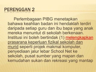 PERENGGAN 2
Perlembagaan PIBG menetapkan
bahawa keahlian badan ini hendaklah terdiri
daripada setiap guru dan ibu bapa yang anak
mereka menuntut di sekolah berkenaan.
Institusi ini boleh bertindak (1) melengkapkan
prasarana keperluan fizikal sekolah dan
murid seperti projek makmal komputer,
penyediaan jalur lebar School Net ke
sekolah, pusat sumber yang mapan dan
kemudahan sukan dan rekreasi yang mantap
 