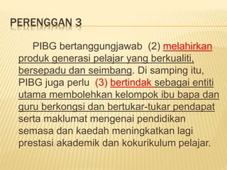 PERENGGAN 3
PIBG bertanggungjawab (2) melahirkan
produk generasi pelajar yang berkualiti,
bersepadu dan seimbang. Di samping itu,
PIBG juga perlu (3) bertindak sebagai entiti
utama membolehkan kelompok ibu bapa dan
guru berkongsi dan bertukar-tukar pendapat
serta maklumat mengenai pendidikan
semasa dan kaedah meningkatkan lagi
prestasi akademik dan kokurikulum pelajar.
 