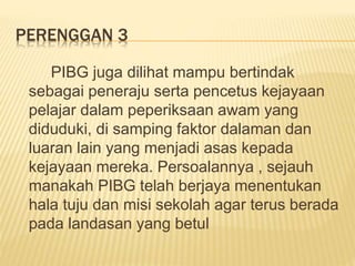 PERENGGAN 3
PIBG juga dilihat mampu bertindak
sebagai peneraju serta pencetus kejayaan
pelajar dalam peperiksaan awam yang
diduduki, di samping faktor dalaman dan
luaran lain yang menjadi asas kepada
kejayaan mereka. Persoalannya , sejauh
manakah PIBG telah berjaya menentukan
hala tuju dan misi sekolah agar terus berada
pada landasan yang betul
 