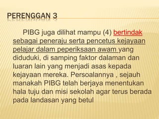 PERENGGAN 3
PIBG juga dilihat mampu (4) bertindak
sebagai peneraju serta pencetus kejayaan
pelajar dalam peperiksaan awam yang
diduduki, di samping faktor dalaman dan
luaran lain yang menjadi asas kepada
kejayaan mereka. Persoalannya , sejauh
manakah PIBG telah berjaya menentukan
hala tuju dan misi sekolah agar terus berada
pada landasan yang betul
 