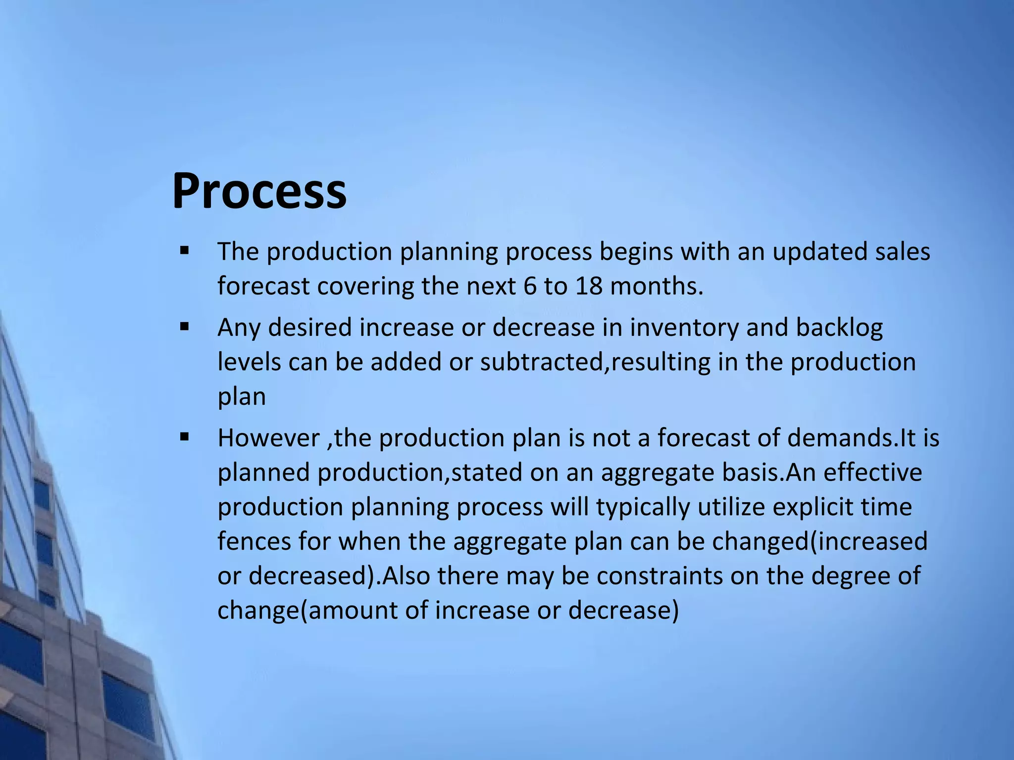 Process The production planning process begins with an updated sales forecast covering the next 6 to 18 months. Any desired increase or decrease in inventory and backlog levels can be added or subtracted,resulting in the production plan However ,the production plan is not a forecast of demands.It is planned production,stated on an aggregate basis.An effective production planning process will typically utilize explicit time fences for when the aggregate plan can be changed(increased or decreased).Also there may be constraints on the degree of change(amount of increase or decrease) 