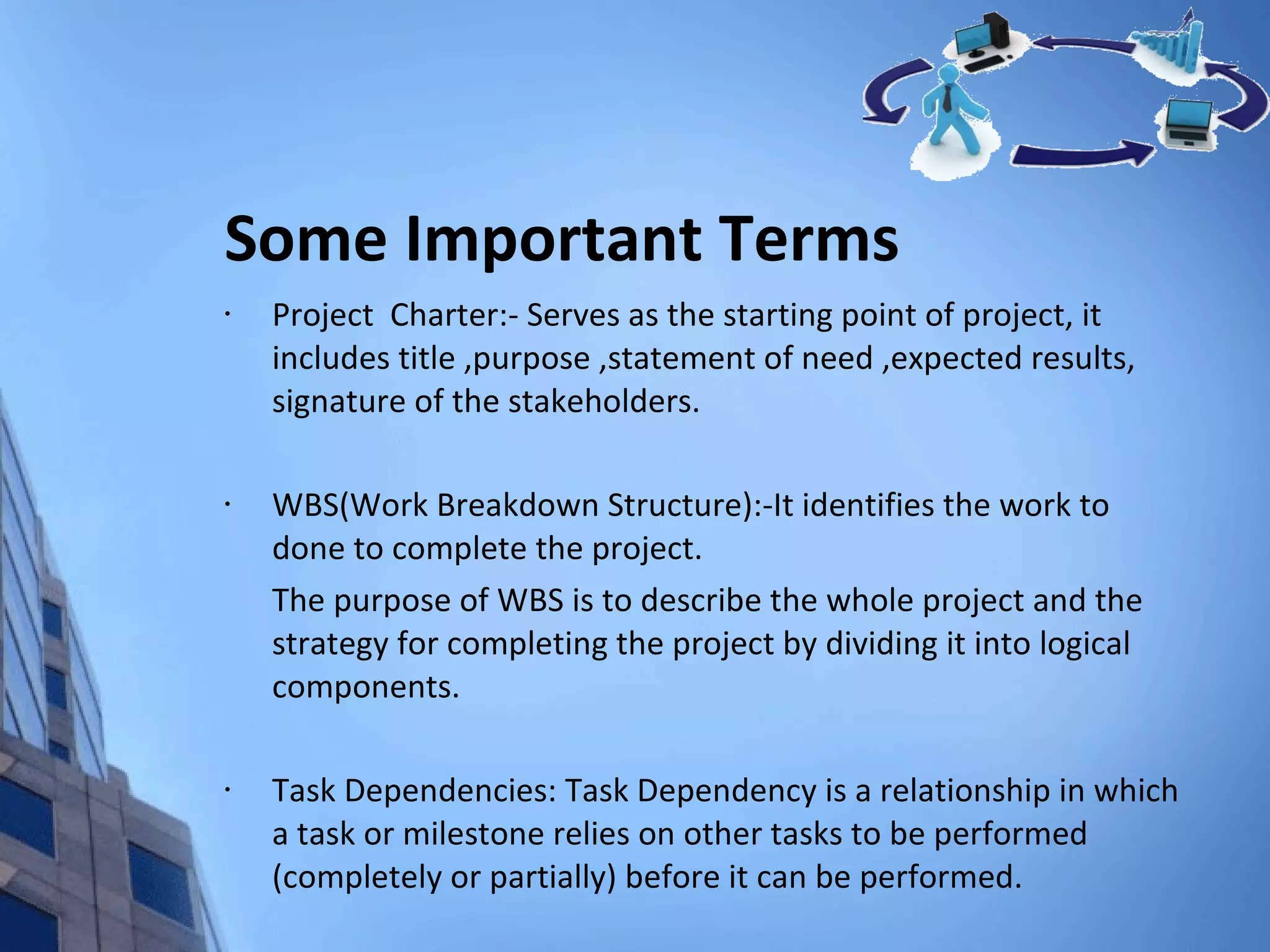 Some Important Terms Project  Charter:- Serves as the starting point of project, it includes title ,purpose ,statement of need ,expected results, signature of the stakeholders. WBS(Work Breakdown Structure):-It identifies the work to done to complete the project. The purpose of WBS is to describe the whole project and the strategy for completing the project by dividing it into logical components. Task Dependencies: Task Dependency is a relationship in which a task or milestone relies on other tasks to be performed (completely or partially) before it can be performed. 