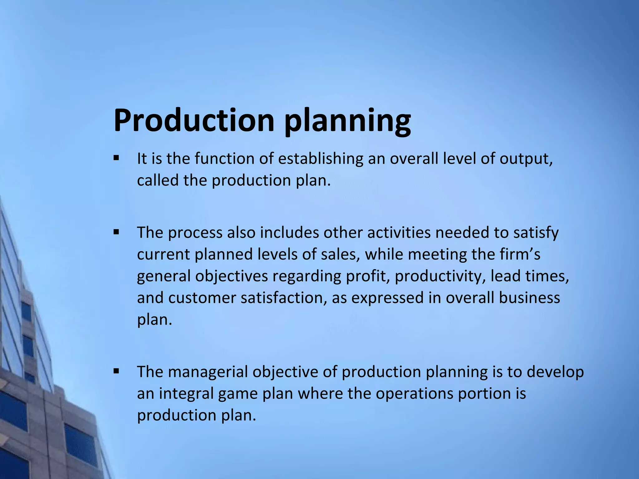 Production planning It is the function of establishing an overall level of output, called the production plan. The process also includes other activities needed to satisfy current planned levels of sales, while meeting the firm’s general objectives regarding profit, productivity, lead times, and customer satisfaction, as expressed in overall business plan. The managerial objective of production planning is to develop an integral game plan where the operations portion is production plan. 