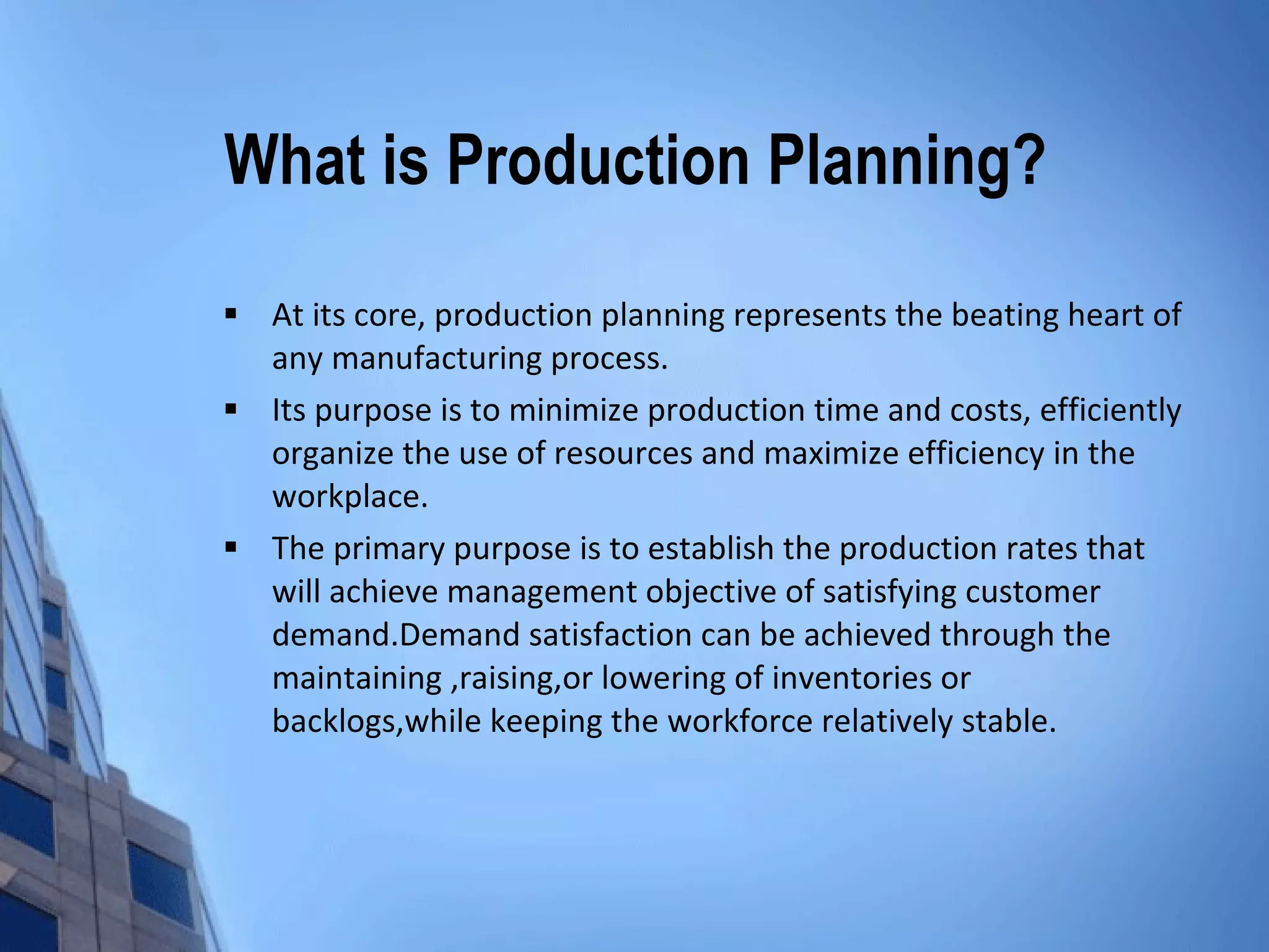 What is Production Planning? At its core, production planning represents the beating heart of any manufacturing process. Its purpose is to minimize production time and costs, efficiently organize the use of resources and maximize efficiency in the workplace. The primary purpose is to establish the production rates that will achieve management objective of satisfying customer demand.Demand satisfaction can be achieved through the maintaining ,raising,or lowering of inventories or backlogs,while keeping the workforce relatively stable. 