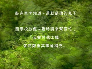 裝完車才知道 ~ 這就是他的兒子， 因學校放假 ~ 臨時請來幫個忙， 「我會付他工錢」 客商鄭重其事地補充。   