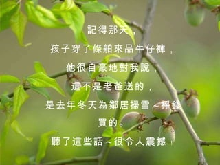 記得那天 ， 孩子穿了條舶來品牛仔褲， 他很自豪地對我說， 這不是老爸送的， 是去年冬天為鄰居掃雪 ~ 掙錢買的。 聽了這些話 ~ 很令人震撼 ﹗   