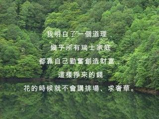 我明白了一個道理， 幾乎所有瑞士家庭 都靠自己勤奮創造財富， 這樣掙來的錢 花的時候就不會講排場、求奢華。 