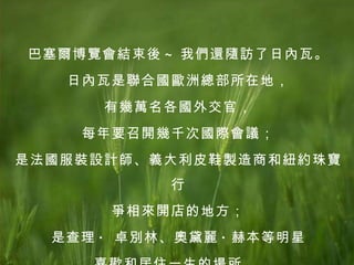 巴塞爾博覽會結束後 ~ 我們還隨訪了日內瓦。 日內瓦是聯合國歐洲總部所在地， 有幾萬名各國外交官， 每年要召開幾千次國際會議； 是法國服裝設計師、義大利皮鞋製造商和紐約珠寶行 爭相來開店的地方； 是查理 ·  卓別林、奧黛麗 · 赫本等明星 喜歡和居住一生的場所。  