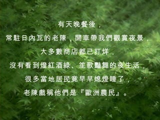 有天晚餐後， 常駐日內瓦的老陳，開車帶我們觀賞夜景， 大多數商店都已打烊， 沒有看到燈紅酒綠、笙歌豔舞的夜生活， 很多當地居民竟早早熄燈睡了， 老陳戲稱他們是『歐洲農民』。  