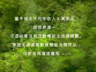 當今瑞士平均年收入 5 萬美元， 居世界第一， 可這絲毫沒有改變傳統主流道德觀。 家庭主婦還喜歡買簡裝洗滌用品， 回家後再灌進舊瓶   ~ ~ ~ 