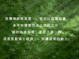 我覺得節儉美德 ~~ 就好比這種能量， 多年來積聚於瑞士民族之中， 窮的時候那樣，富裕了還一樣， 這是推動瑞士經濟 ~~ 持續發展的動力。 