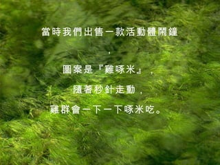 當時我們出售一款活動體鬧鐘， 圖案是『雞啄米』， 隨著秒針走動， 雞群會一下一下啄米吃。   