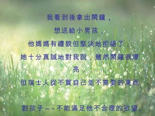 我看到後拿出鬧鐘 ， 想送給小男孩， 他媽媽有禮貌但堅決地拒絕了， 她十分真誠地對我說，雖然鬧鐘很漂亮， 但瑞士人從不買自己並不需要的東西， 對孩子 ~ ~ 不能滿足他不合理的欲望。   