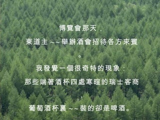 博覽會那天， 東道主 ~ ~ 舉辦酒會招待各方來賓。 我發覺一個很奇特的現象： 那些端著酒杯四處寒暄的瑞士客商， 葡萄酒杯裏 ~ ~ 裝的卻是啤酒。   