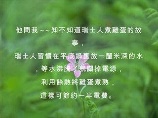 他問我 ~ ~ 知不知道瑞士人煮雞蛋的故事， 瑞士人習慣在平底鍋裏放一釐米深的水，等水沸騰了就關掉電源， 利用餘熱將雞蛋煮熟， 這樣可節約一半電費。   