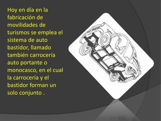 Hoy en día en la fabricación de movilidades de turismos se emplea el sistema de auto bastidor, llamado también carrocería auto portante o monocasco, en el cual la carrocería y el bastidor forman un solo conjunto .