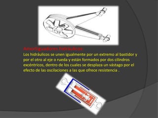 Amortiguadores hidráulicos:    Los hidráulicos se unen igualmente por un extremo al bastidor y por el otro al eje o rueda y están formados por dos cilindros excéntricos, dentro de los cuales se desplaza un vástago por el efecto de las oscilaciones a las que ofrece resistencia .