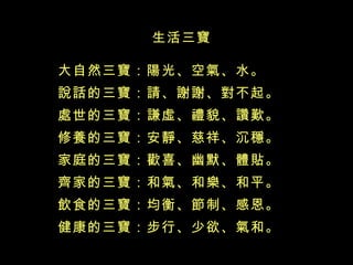 生活三寶 大自然三寶：陽光、空氣、水。 說話的三寶：請、謝謝、對不起。 處世的三寶：謙虛、禮貌、讚歎。 修養的三寶：安靜、慈祥、沉穩。 家庭的三寶：歡喜、幽默、體貼。 齊家的三寶：和氣、和樂、和平。 飲食的三寶：均衡、節制、感恩。 健康的三寶：步行、少欲、氣和。 