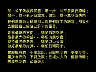 哭，並不代表我屈服；退一步，並不象徵我認輸； 放手，並不表示我放棄；微笑，並不意味我快樂 ! 我們總喜歡去驗證別人對我們許下的諾言，卻很少 去驗證自己給自己許下的諾言。 走向最遠的方向 ——哪怕前路迷茫； 抱著最大的希望—— 哪怕山窮水盡； 堅持最強的意志 ——哪怕刀山火海； 做好最壞的打算 —— 哪怕從頭再來。 曾經擁有的，不要忘記；已經得到的，更要珍惜； 屬於自己的，不要放棄；已經失去的，留著回憶； 想要得到的，必須努力 。 