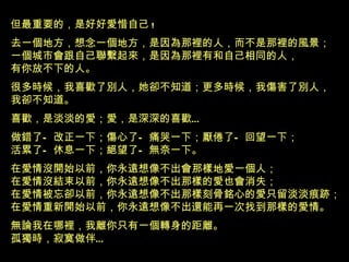 但最重要的，是好好愛惜自己 ! 去一個地方，想念一個地方，是因為那裡的人，而不是那裡的風景 ； 一個城市會跟自己聯繫起來，是因為那裡有和自己相同的人， 有你放不下的人 。 很多時候，我喜歡了別人，她卻不知道；更多時候，我傷害了別人， 我卻不知道。 喜歡，是淡淡的愛；愛，是深深的喜歡 … 做錯了—改正一下；傷心了—痛哭一下；厭倦了—回望一下； 活累了—休息一下；絕望了—無奈一下。 在愛情沒開始以前，你永遠想像不出會那樣地愛一個人； 在愛情沒結束以前，你永遠想像不出那樣的愛也會消失； 在愛情被忘卻以前，你永遠想像不出那樣刻骨銘心的愛只留淡淡痕跡； 在愛情重新開始以前，你永遠想像不出還能再一次找到那樣的愛情。 無論我在哪裡，我離你只有一個轉身的距離。 孤獨時，寂寞做伴 … 