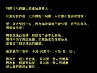時間可以篩選出真正留意的人 ... 在愛的世界裡，沒有誰對不起誰，只有誰不懂得珍惜誰！ 愛，就大聲說出來，因為你永遠都不會知道，明天和意外，哪個會先來！ 戀愛就像口香糖，時間長了會平淡無味， 覺得平淡了就想放棄，而無論丟在什麽地方， 都會留下難以抹去的痕跡。 最浪漫的三個字，不是“我愛你”，而是“在一起”。 因為想一個人而寂寞， 因為愛一個人而溫柔； 因為有一個夢而執著， 因為等一個人而折磨； 想去履行曾經的諾言 ... 