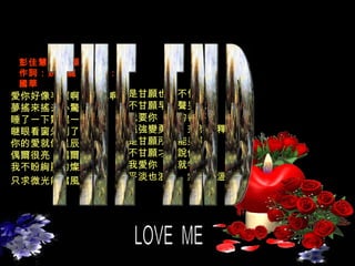 LOVE  ME   愛你好像半暝啊坐火車啊 夢搖來搖去心驚惶  睡了一下驚醒一下　 瞇眼看窗外到了哪     你的愛就像星辰　 偶爾很亮　偶爾很暗  我不盼絢麗的燦爛　 只求微光能擋風寒    是甘願也就不怕難　 不甘願早放聲哭喊   我要你　別的都不管　 倔強變勇敢　茫然變釋然    是甘願所以能美滿　 不甘願才會說傷感   我愛你　心就特別軟　 平淡也浪漫　無語也溫暖   彭佳慧  -  甘願 作詞：姚若龍  /  作曲：陳國華 THE END 