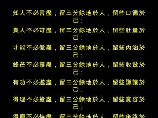 知人不必言盡，留三分餘地於人，留些口德於己； 責人不必苛盡，留三分餘地於人，留些肚量於己； 才能不必傲盡，留三分餘地於人，留些內涵於己； 鋒芒不必露盡，留三分餘地於人，留些收斂於己； 有功不必邀盡，留三分餘地於人，留些謙讓於己； 得理不必搶盡，留三分餘地於人，留些寬容於己； 得寵不必恃盡，留三分餘地於人，留些後路於己； 氣勢不必倚盡，留三分餘地於人，留些厚道於己； 富貴不必享盡，留三分餘地於人，留些福擇於己； 凡事不必做盡，留三分餘地於人，留些余德於己。 