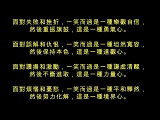 面對失敗和挫折，一笑而過是一種樂觀自信， 然後重振旗鼓，這是一種勇氣心。 面對誤解和仇恨，一笑而過是一種坦然寬容， 然後保持本色，這是一種達觀心。 面對讚揚和激勵，一笑而過是一種謙虛清醒， 然後不斷進取，這是一種力量心。 面對煩惱和憂愁，一笑而過是一種平和釋然， 然後努力化解，這是一種境界心。 