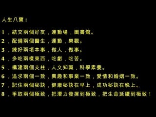 人生八寶 : 1 ，結交兩個好友，運動場，圖書館 。 2 ，配備兩個醫生，運動，樂觀 。 3 ，練好兩項本事，做人，做事 。 4 ，多吃兩樣東西，吃虧，吃苦 。 5 ，構建兩個支柱，人文知識，科學素養 。 6 ，追求兩個一致，興趣和事業一致，愛情和婚姻一致 。 7 ，記住兩個秘訣，健康秘訣在早上，成功秘訣在晚上 。 8 ，爭取兩個極致，把潛力發揮到極致，把生命延續到極致！ 