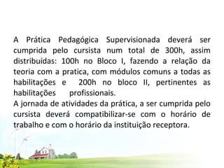 A Prática Pedagógica Supervisionada deverá ser cumprida pelo cursista num total de 300h, assim distribuídas: 100h no Bloco I, fazendo a relação da teoria com a pratica, com módulos comuns a todas as habilitações e  200h no bloco II, pertinentes as habilitações profissionais.  A jornada de atividades da prática, a ser cumprida pelo cursista deverá compatibilizar-se com o horário de trabalho e com o horário da instituição receptora.  