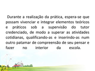 Durante a realização da prática, espera-se que possam vivenciar e integrar elementos teóricos e práticos sob a supervisão do tutor credenciado, de modo a superar as atividades cotidianas, qualificando-as e inserindo-as num outro patamar de compreensão de seu pensar e fazer no interior da escola.  