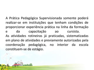 A Prática Pedagógica Supervisionada somente poderá realizar-se em instituições que tenham condições de proporcionar experiência prática na linha da formação e da capacitação ao cursista.  As atividades rotineiras já praticadas, sistematizadas em plano de atividades e previamente autorizadas pela coordenação pedagógica, no interior da escola constituem-se de estágio.  