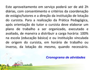 Este aproveitamento em serviço poderá ser de até 2h diárias, com consentimento e critérios da coordenação de estágio/tutores e a direção da instituição de lotação do cursista. Para a realização da Prática Pedagógica, após orientação do tutor o cursista deve elaborar um plano de trabalho a ser organizado, executado e avaliado, de maneira a distribuir a carga horária: 100% na escola (educação básica) e ou instituição vinculada de origem do cursista, em horário de trabalho ou inverso, da lotação do mesmo, quando necessário. Cronograma de atividades  