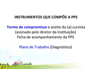 INSTRUMENTOS QUE COMPÕE A PPS   Termo de compromisso  e aceite do (a) cursista (assinado pelo diretor da Instituição)  Ficha de acompanhamento da PPS  Plano de Trabalho  (Diagnóstico)  