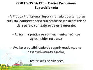 OBJETIVOS DA PPS – Prática Profissional Supervisionada   -  A Prática Profissional Supervisionada oportuniza ao cursista  compreender a sua profissão e a necessidade dela para o contexto onde está inserido:   - Aplicar na prática os conhecimentos teóricos apreendidos no curso; - Avaliar a possibilidade de sugerir mudanças no desenvolvimento escolar;  -Testar suas habilidades;  