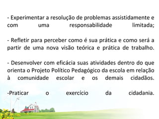 - Experimentar a resolução de problemas assistidamente e com uma responsabilidade limitada; - Refletir para perceber como é sua prática e como será a partir de uma nova visão teórica e prática de trabalho. - Desenvolver com eficácia suas atividades dentro do que orienta o Projeto Político Pedagógico da escola em relação à comunidade escolar e os demais cidadãos. -Praticar o exercício da cidadania. 